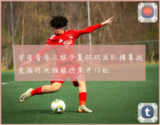 字母哥与三球今夏双双离队揭幕战直接对决谁能迎来开门红