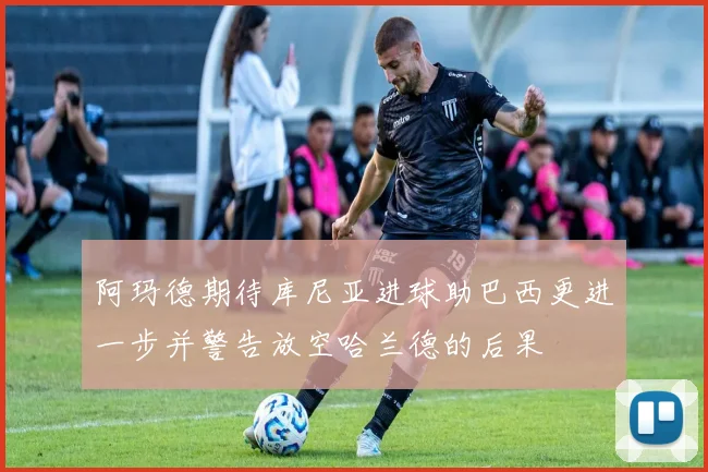 阿玛德期待库尼亚进球助巴西更进一步并警告放空哈兰德的后果