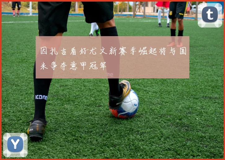 因扎吉看好尤文新赛季崛起将与国米争夺意甲冠军