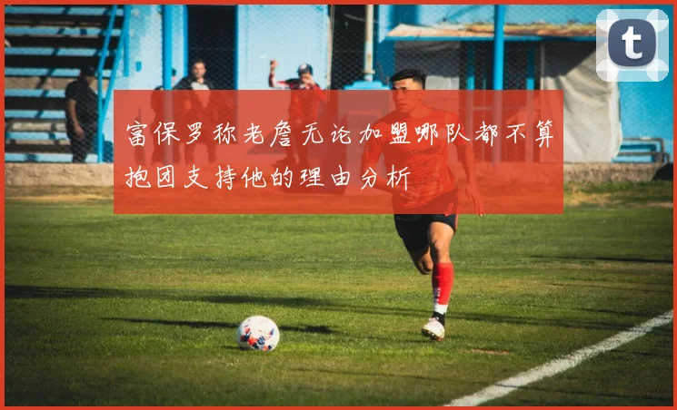 富保罗称老詹无论加盟哪队都不算抱团支持他的理由分析