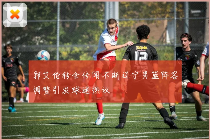 郭艾伦转会传闻不断辽宁男篮阵容调整引发球迷热议