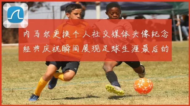 内马尔更换个人社交媒体头像纪念经典庆祝瞬间展现足球生涯最后的辉煌时刻