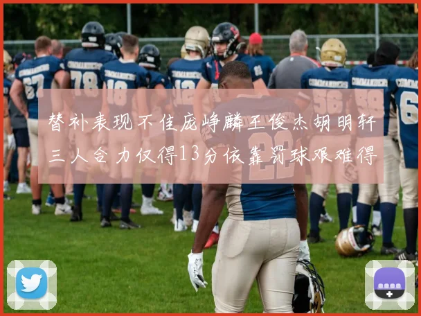 替补表现不佳庞峥麟王俊杰胡明轩三人合力仅得13分依靠罚球艰难得分