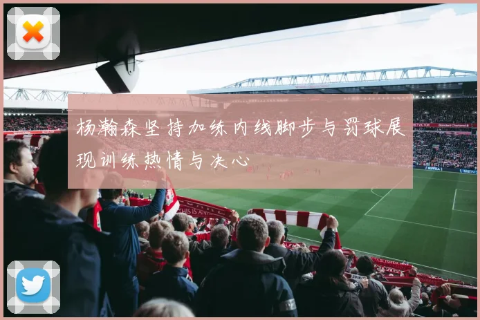 杨瀚森坚持加练内线脚步与罚球展现训练热情与决心