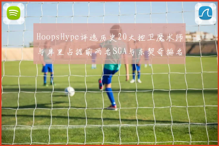 HoopsHype评选历史20大控卫魔术师与库里占据前两名SGA与东契奇排名引热议