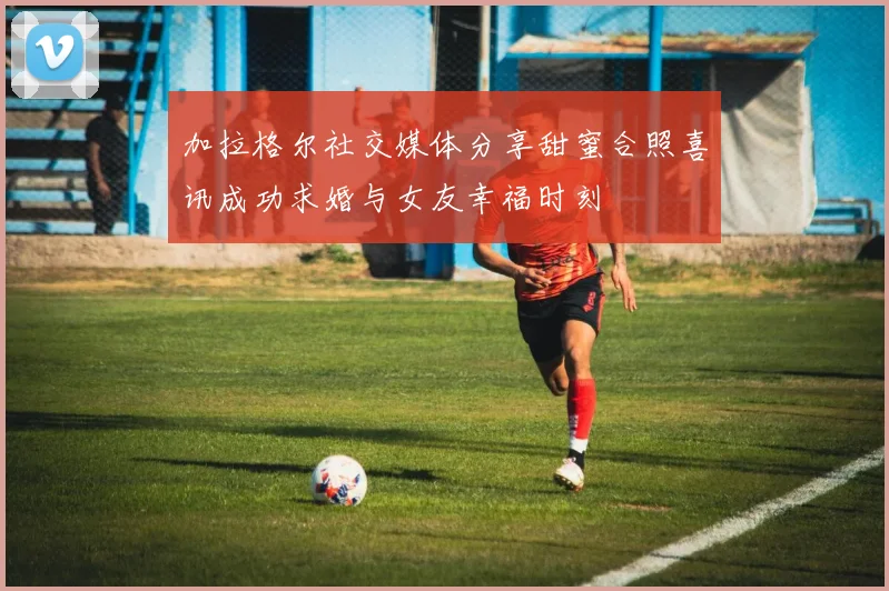 加拉格尔社交媒体分享甜蜜合照喜讯成功求婚与女友幸福时刻