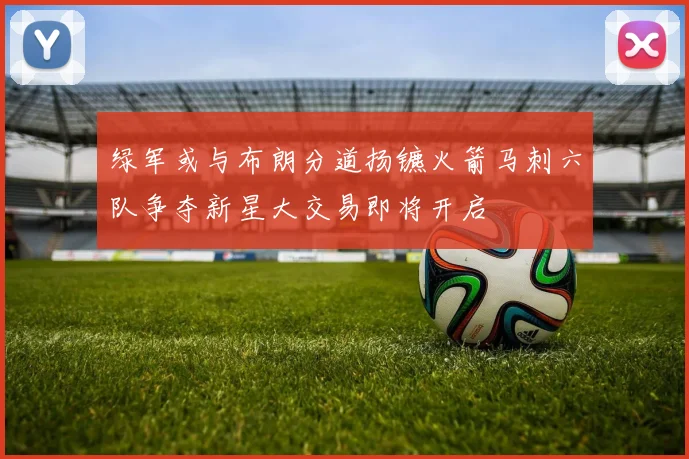 绿军或与布朗分道扬镳火箭马刺六队争夺新星大交易即将开启