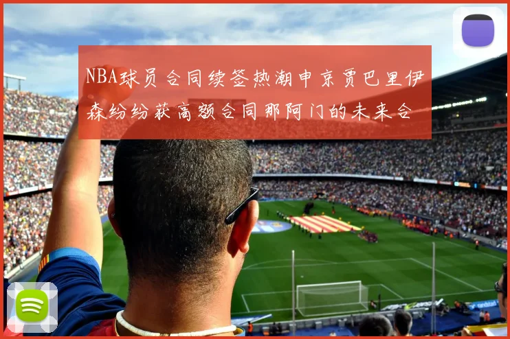 NBA球员合同续签热潮申京贾巴里伊森纷纷获高额合同那阿门的未来合同将如何定价