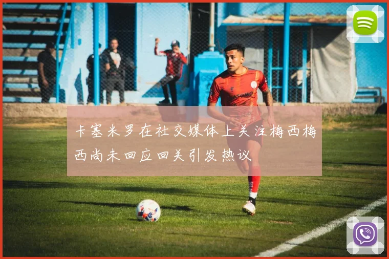 卡塞米罗在社交媒体上关注梅西梅西尚未回应回关引发热议