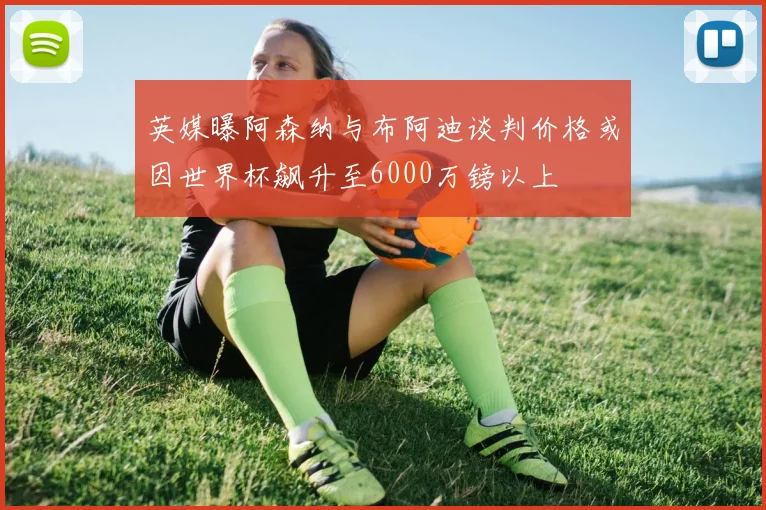 英媒曝阿森纳与布阿迪谈判价格或因世界杯飙升至6000万镑以上