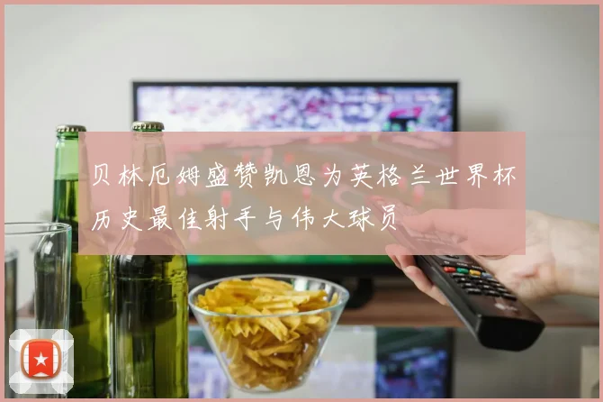 贝林厄姆盛赞凯恩为英格兰世界杯历史最佳射手与伟大球员