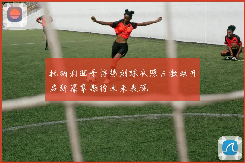 托纳利晒手持热刺球衣照片激动开启新篇章期待未来表现