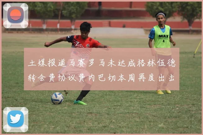 土媒报道马赛罗马未达成格林伍德转会费协议费内巴切本周再度出击