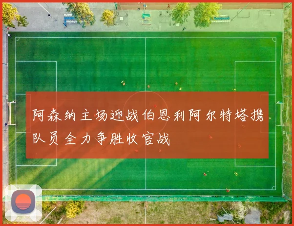 阿森纳主场迎战伯恩利阿尔特塔携队员全力争胜收官战