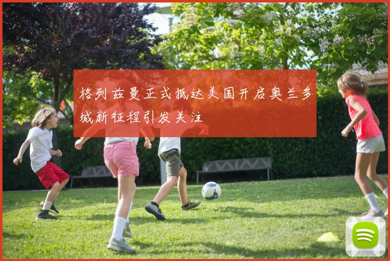 格列兹曼正式抵达美国开启奥兰多城新征程引发关注