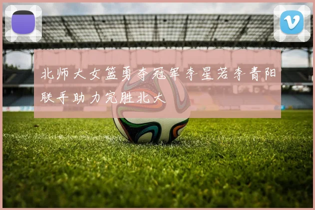 北师大女篮勇夺冠军李星若李青阳联手助力完胜北大